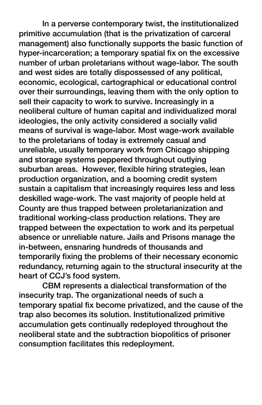 In a perverse contemporary twist, the institutionalized primitive accumulation (that is the privatization of carceral management) also functionally supports the basic function of hyper-incarceration; a temporary spatial fix on the excessive number of urban proletarians without wage-labor. The south and west sides are totally dispossessed of any political, economic, ecological, cartographical or educational control over their surroundings, leaving them with the only option to sell their capacity to work to survive. Increasingly in a neoliberal culture of human capital and individualized moral ideologies, the only activity considered a socially valid means of survival is wage-labor. Most wage-work available to the proletarians of today is extremely casual and unreliable, usually temporary work from Chicago shipping and storage systems peppered throughout outlying suburban areas. However, flexible hiring strategies, lean production organization, and a booming credit system sustain a capitalism that increasingly requires less and less deskilled wage-work. The vast majority of people held at County are thus trapped between proletarianization and traditional working-class production relations. They are trapped between the expectation to work and its perpetual absence or unreliable nature. Jails and Prisons manage the in-between, ensnaring hundreds of thousands and temporarily fixing the problems of their necessary economic redundancy, returning again to the structural insecurity at the heart of CCJ’s food system. CBM represents a dialectical transformation of the insecurity trap. The organizational needs of such a temporary spatial fix become privatized, and the cause of the trap also becomes its solution. Institutionalized primitive accumulation gets continually redeployed throughout the neoliberal state and the subtraction biopolitics of prisoner consumption facilitates this redeployment.